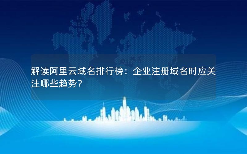 解读阿里云域名排行榜：企业注册域名时应关注哪些趋势？
