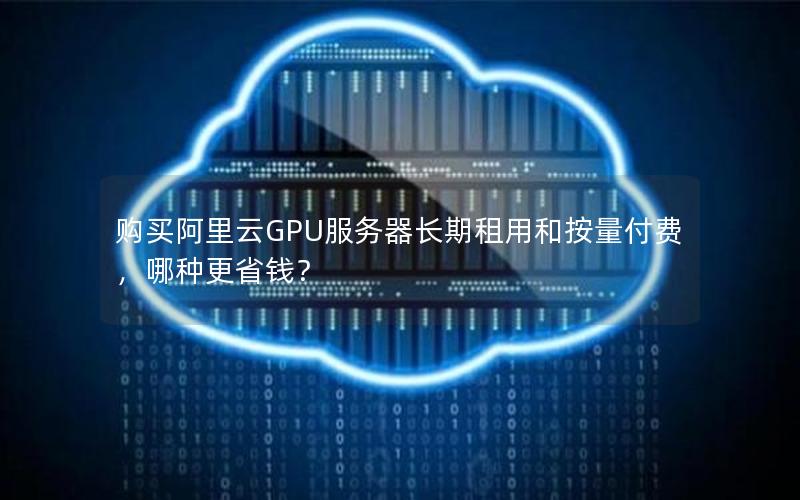 购买阿里云GPU服务器长期租用和按量付费，哪种更省钱？
