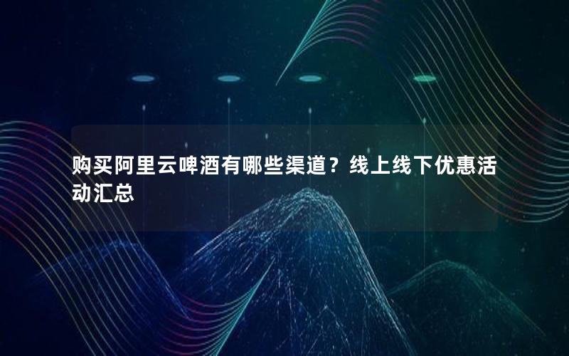 购买阿里云啤酒有哪些渠道？线上线下优惠活动汇总