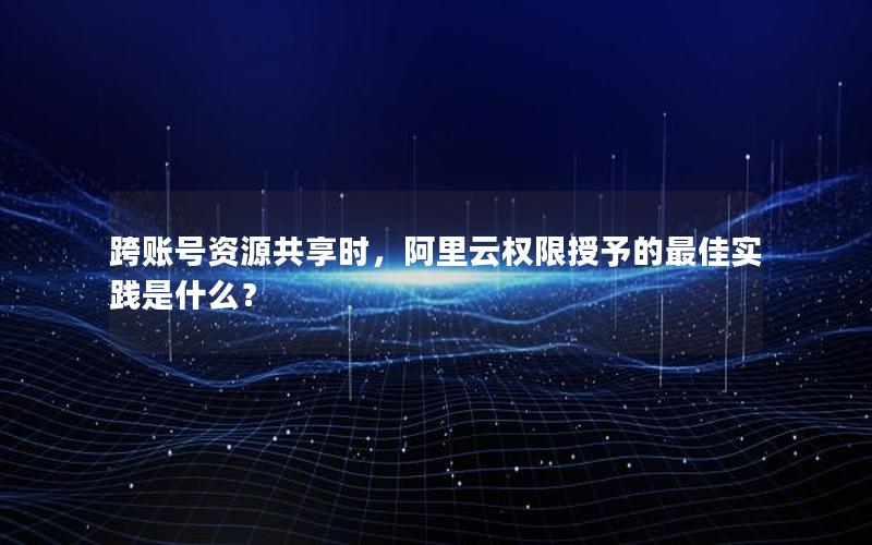 跨账号资源共享时，阿里云权限授予的最佳实践是什么？