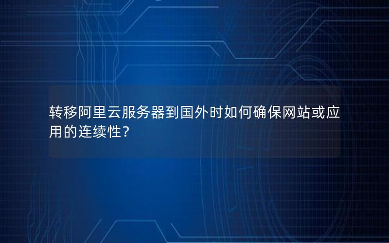 转移阿里云服务器到国外时如何确保网站或应用的连续性？