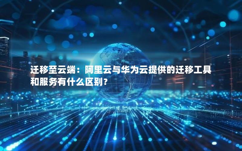 迁移至云端：阿里云与华为云提供的迁移工具和服务有什么区别？