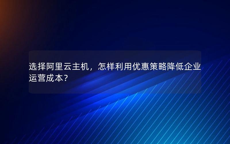 选择阿里云主机，怎样利用优惠策略降低企业运营成本？