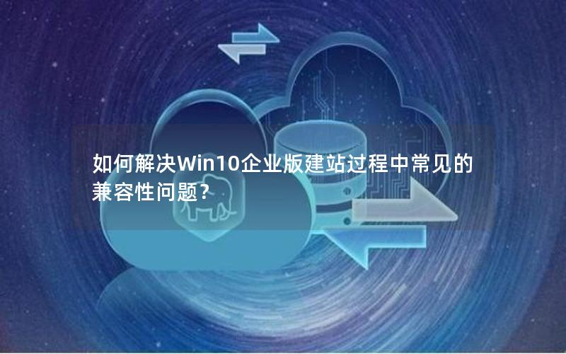 如何解决Win10企业版建站过程中常见的兼容性问题？