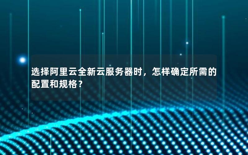 选择阿里云全新云服务器时，怎样确定所需的配置和规格？