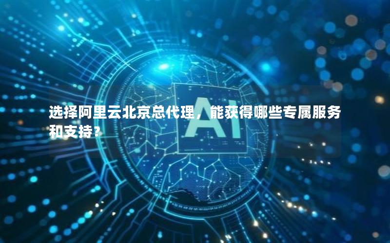 选择阿里云北京总代理，能获得哪些专属服务和支持？