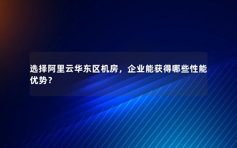 选择阿里云华东区机房，企业能获得哪些性能优势？