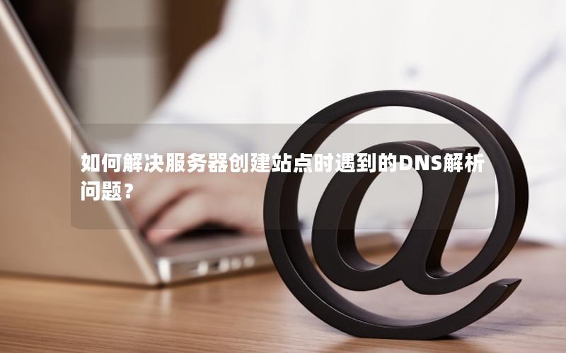 如何解决服务器创建站点时遇到的DNS解析问题？