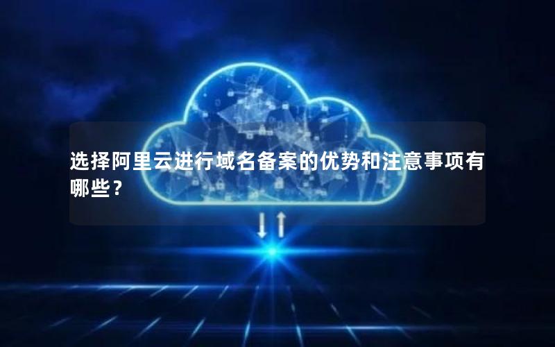 选择阿里云进行域名备案的优势和注意事项有哪些？