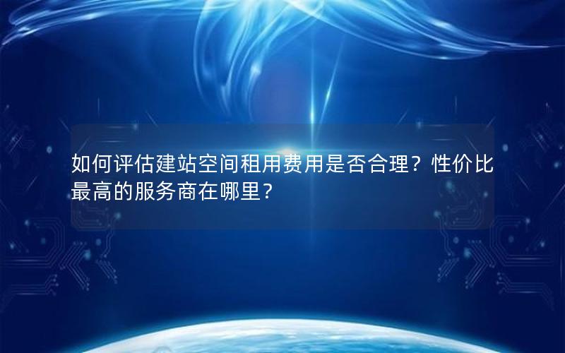 如何评估建站空间租用费用是否合理？性价比最高的服务商在哪里？