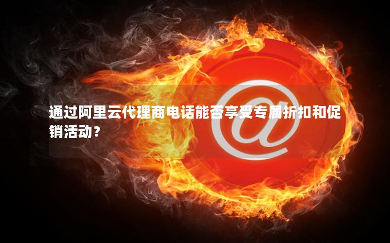 通过阿里云代理商电话能否享受专属折扣和促销活动？