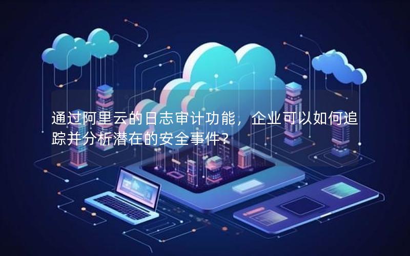 通过阿里云的日志审计功能，企业可以如何追踪并分析潜在的安全事件？