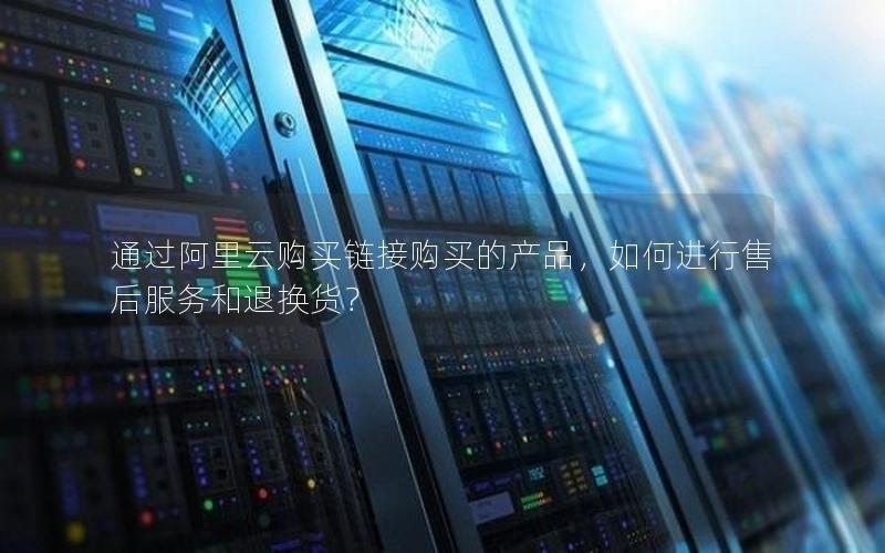 通过阿里云购买链接购买的产品，如何进行售后服务和退换货？