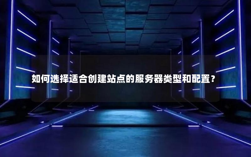 如何选择适合创建站点的服务器类型和配置？