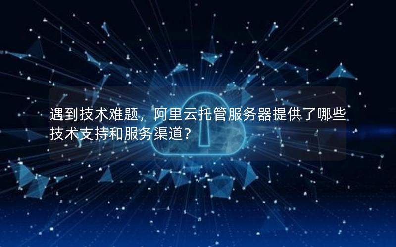 遇到技术难题，阿里云托管服务器提供了哪些技术支持和服务渠道？