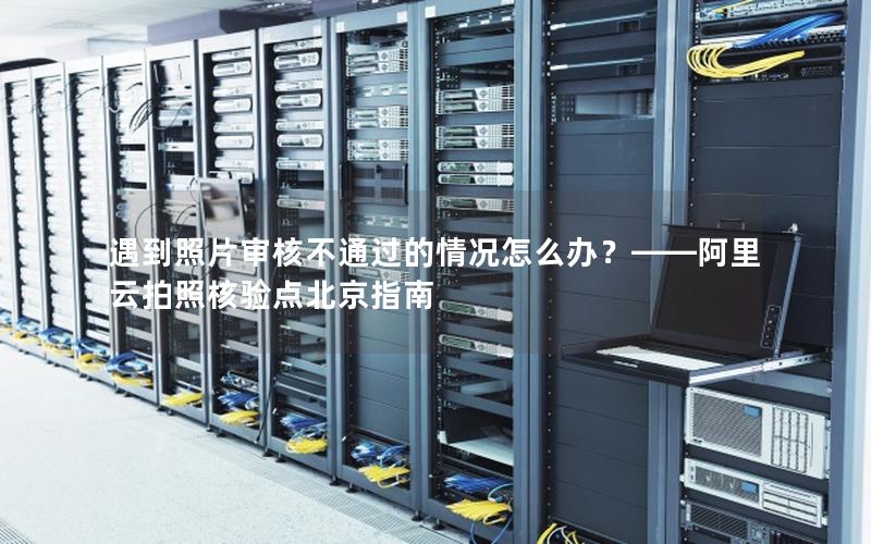 遇到照片审核不通过的情况怎么办？——阿里云拍照核验点北京指南
