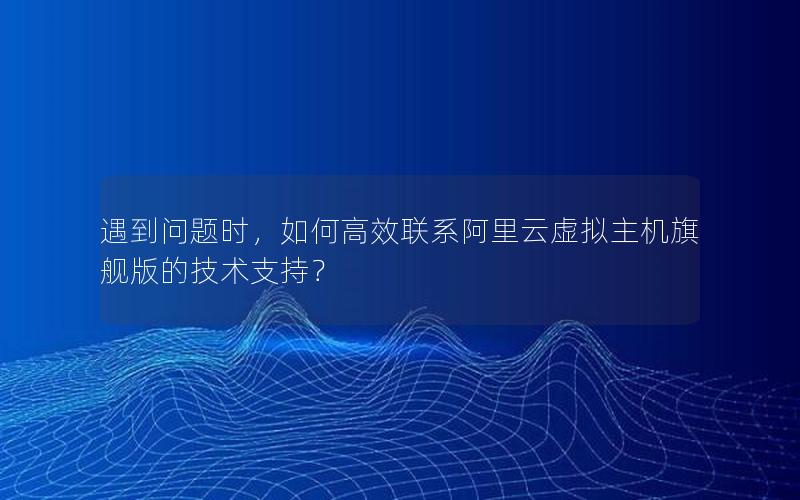 遇到问题时，如何高效联系阿里云虚拟主机旗舰版的技术支持？