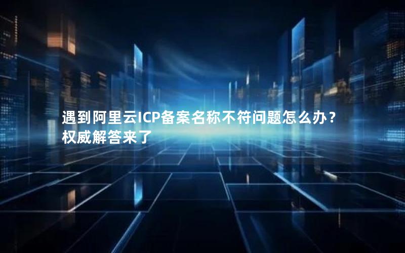 遇到阿里云ICP备案名称不符问题怎么办？权威解答来了