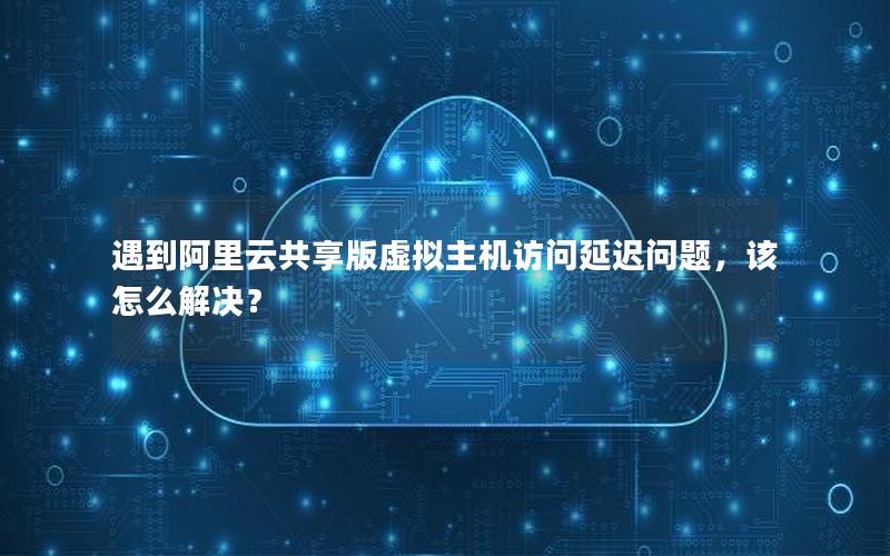 遇到阿里云共享版虚拟主机访问延迟问题，该怎么解决？