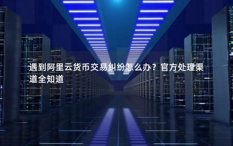 遇到阿里云货币交易纠纷怎么办？官方处理渠道全知道