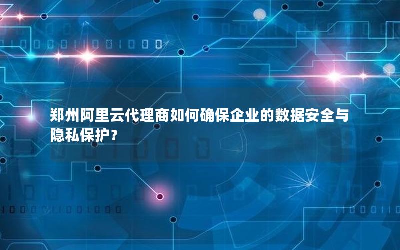 郑州阿里云代理商如何确保企业的数据安全与隐私保护？