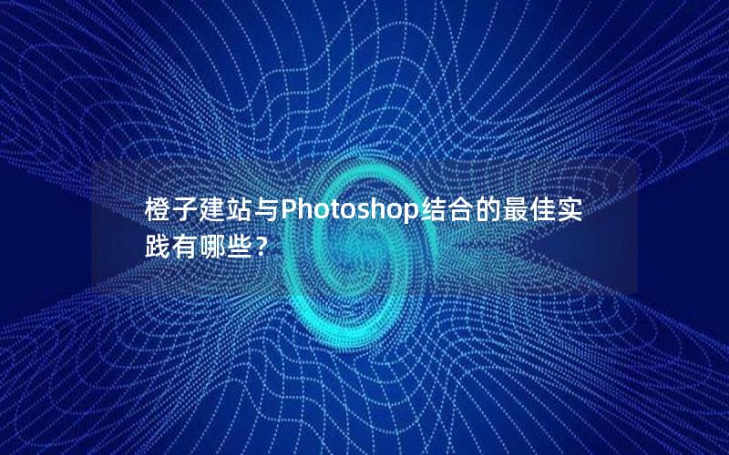橙子建站与Photoshop结合的最佳实践有哪些？