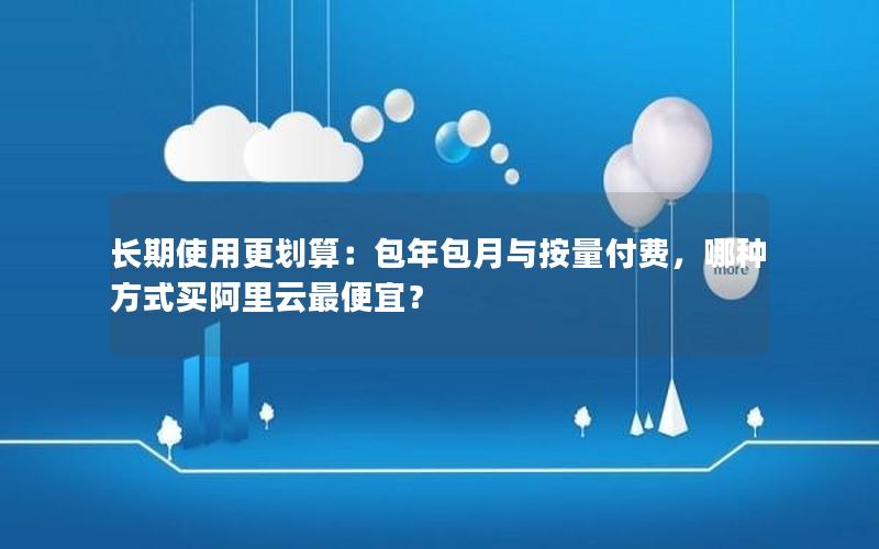 长期使用更划算：包年包月与按量付费，哪种方式买阿里云最便宜？