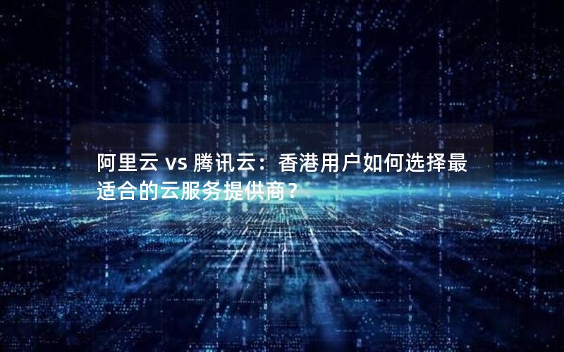 阿里云 vs 腾讯云：香港用户如何选择最适合的云服务提供商？