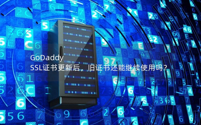GoDaddy SSL证书更新后，旧证书还能继续使用吗？