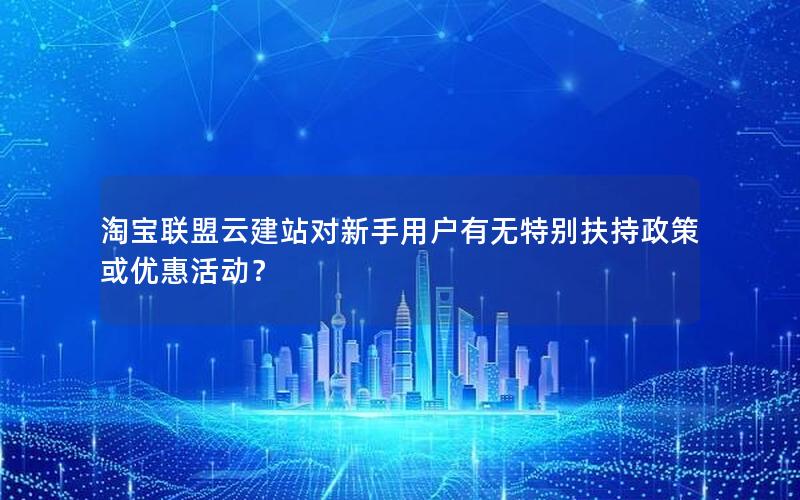 淘宝联盟云建站对新手用户有无特别扶持政策或优惠活动？