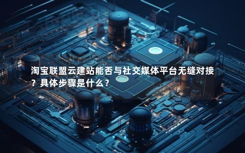 淘宝联盟云建站能否与社交媒体平台无缝对接？具体步骤是什么？