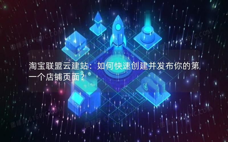 淘宝联盟云建站：如何快速创建并发布你的第一个店铺页面？