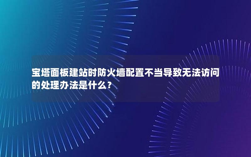宝塔面板建站时防火墙配置不当导致无法访问的处理办法是什么？