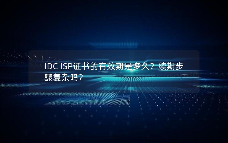 IDC ISP证书的有效期是多久？续期步骤复杂吗？