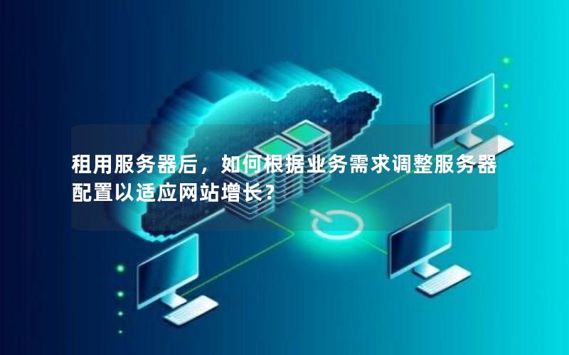 租用服务器后，如何根据业务需求调整服务器配置以适应网站增长？