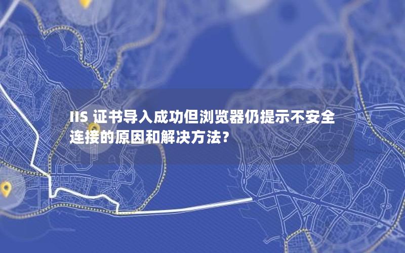 IIS 证书导入成功但浏览器仍提示不安全连接的原因和解决方法？