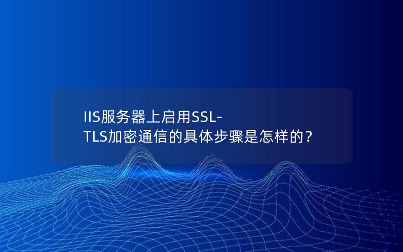 IIS服务器上启用SSL-TLS加密通信的具体步骤是怎样的？