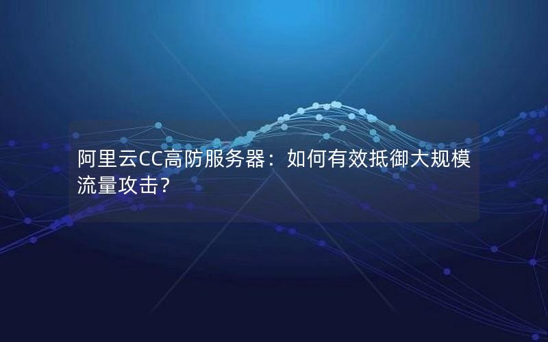 阿里云CC高防服务器：如何有效抵御大规模流量攻击？