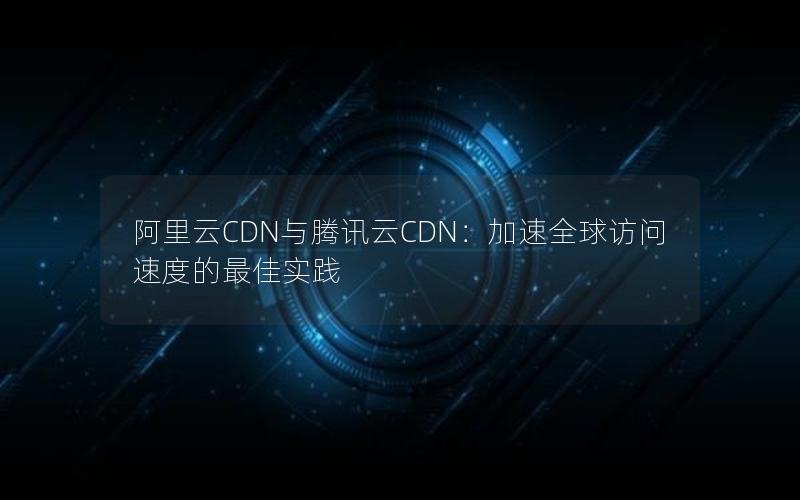 阿里云CDN与腾讯云CDN：加速全球访问速度的最佳实践