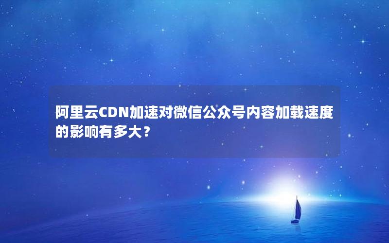 阿里云CDN加速对微信公众号内容加载速度的影响有多大？
