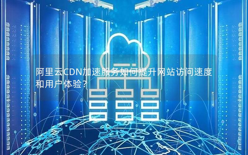 阿里云CDN加速服务如何提升网站访问速度和用户体验？