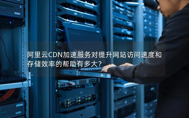 阿里云CDN加速服务对提升网站访问速度和存储效率的帮助有多大？
