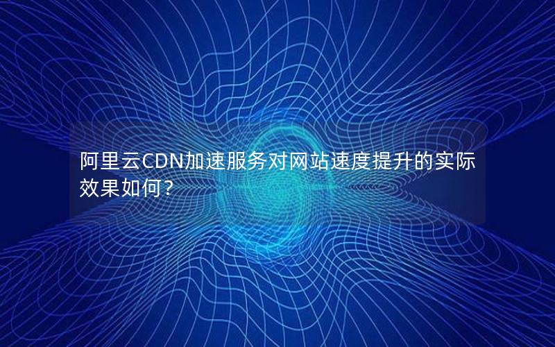 阿里云CDN加速服务对网站速度提升的实际效果如何？