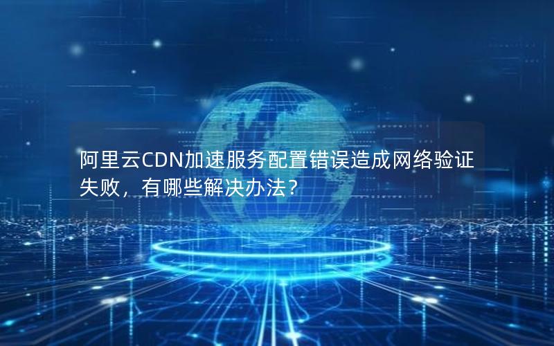 阿里云CDN加速服务配置错误造成网络验证失败，有哪些解决办法？