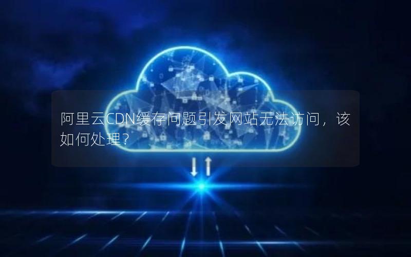 阿里云CDN缓存问题引发网站无法访问，该如何处理？