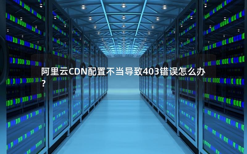 阿里云CDN配置不当导致403错误怎么办？