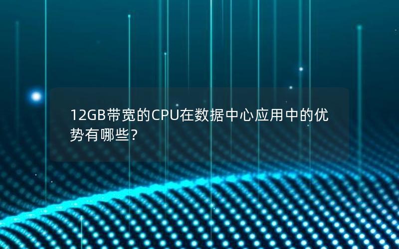 12GB带宽的CPU在数据中心应用中的优势有哪些？