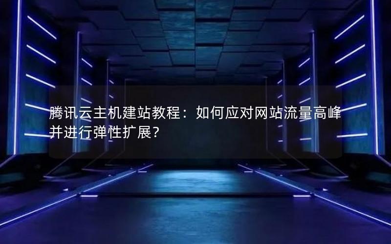 腾讯云主机建站教程：如何应对网站流量高峰并进行弹性扩展？