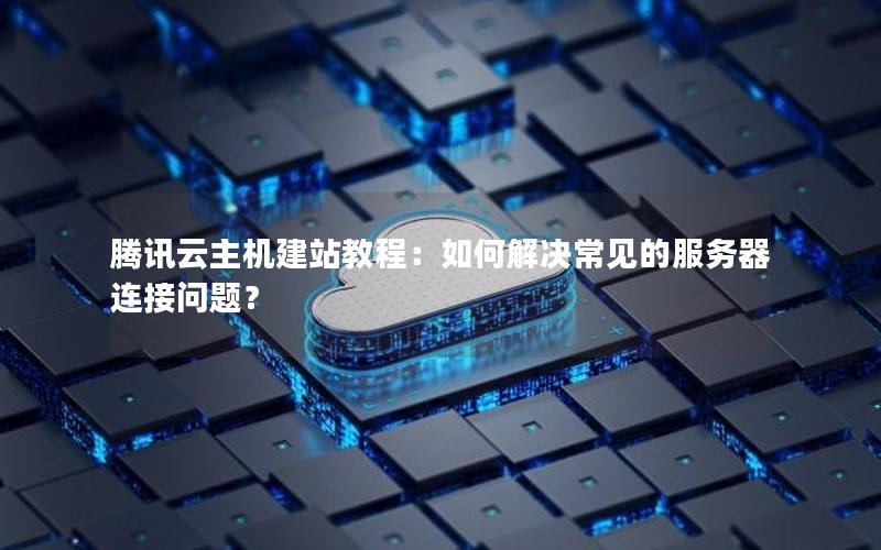 腾讯云主机建站教程：如何解决常见的服务器连接问题？