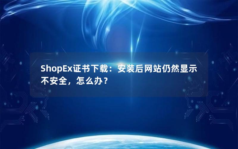 ShopEx证书下载：安装后网站仍然显示不安全，怎么办？